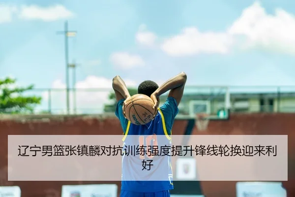辽宁男篮张镇麟对抗训练强度提升锋线轮换迎来利好