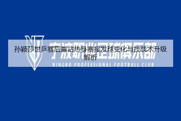 孙颖莎世乒赛后首站热身赛接发球变化与技战术升级解析