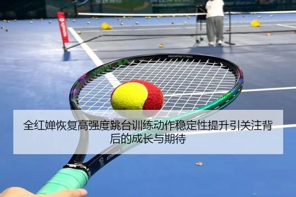 全红婵恢复高强度跳台训练动作稳定性提升引关注背后的成长与期待