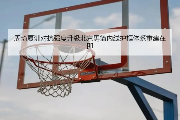 周琦夏训对抗强度升级北京男篮内线护框体系重建在即