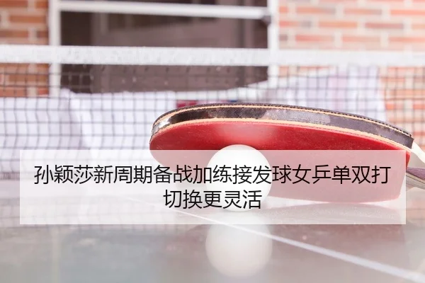 孙颖莎新周期备战加练接发球女乒单双打切换更灵活