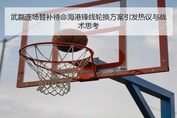 武磊连场替补待命海港锋线轮换方案引发热议与战术思考
