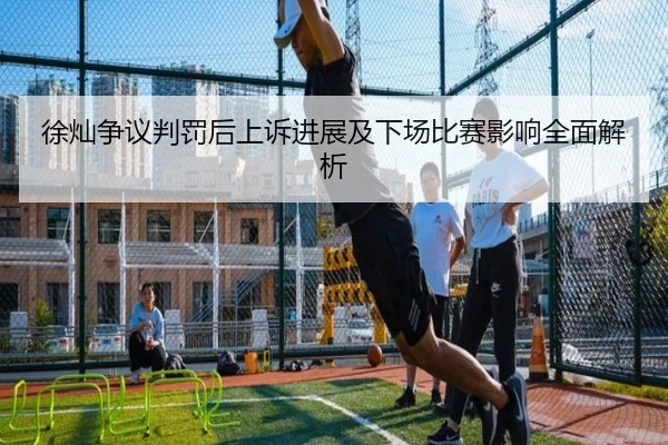 徐灿争议判罚后上诉进展及下场比赛影响全面解析